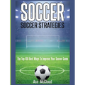 Soccer: Soccer Strategies: The Top 100 Best Ways To Improve Your Soccer Game