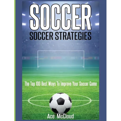 Soccer: Soccer Strategies: The Top 100 Best Ways To Improve Your Soccer Game