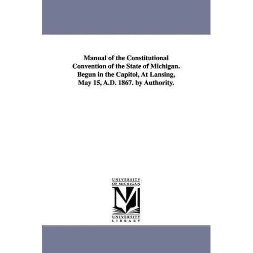 Manual of the Constitutional Convention of the State of Michigan. Begun in the Capitol, at Lansing, May 15, A.D. 1867. by Authority.