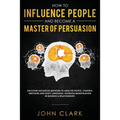 How to Influence People and Become A Master of Persuasion: Discover Advanced Methods to Analyze People, Control Emotions and Body Language. Leverage M