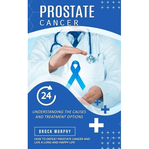 Prostate Cancer: Understanding the Causes and Treatment Options (How to Defeat Prostate Cancer and Live a Long and Happy Life)