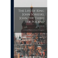 The Life of King John Sobieski, John the Third of Poland; a Christian Knight, the Savior of Christendom