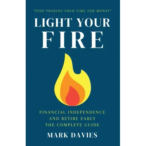 Light Your Fire: Financial Independence and Retire Early - The Complete Guide