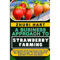 A Business Approach to Strawberry Farming: Complete Entrepreneurial Step By Step Guide To Strawberry Garden From Scratch