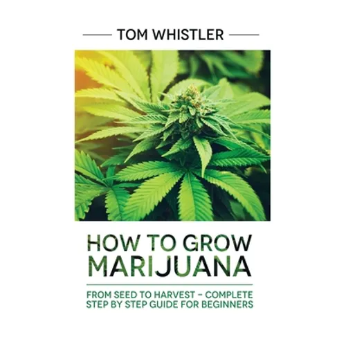 Marijuana: How to Grow Marijuana: From Seed to Harvest - Complete Step by Step Guide for Beginners