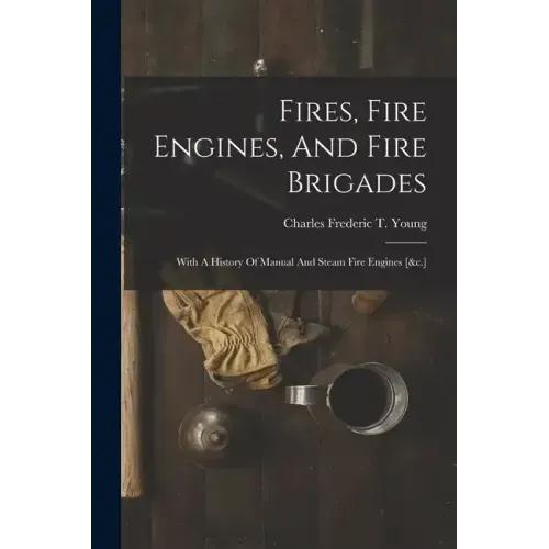 Fires, Fire Engines, And Fire Brigades: With A History Of Manual And Steam Fire Engines [&c.]