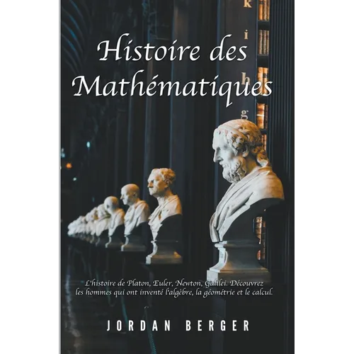 Histoire des Mathématiques: L'histoire de Platon, Euler, Newton, Galilei. Découvrez les Hommes qui ont inventé l'Algèbre, la Géométrie et le Calcu