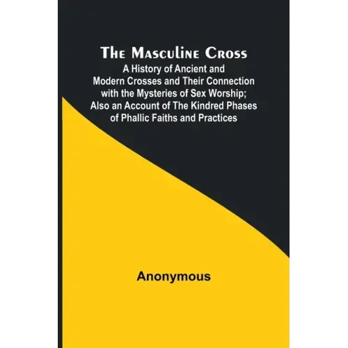The Masculine Cross; A History of Ancient and Modern Crosses and Their Connection with the Mysteries of Sex Worship; Also an Account of the Kindred Ph