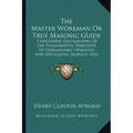 The Master Workman or True Masonic Guide: Containing Elucidations of the Fundamental Principles of Freemasonry, Operative and Speculative, Morally and