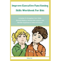 Improve Executive Functioning Skills Workbook For Kids: Activities To Strengthen Your Childs Working Memory, Develop Self-Control, And Become Organize