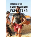 Crear El Mejor Entrenamiento Espartano: Aprender Los Secretos Y Trucos Utilizados Por Los Mejores Deportistas Y Entrenadores Para Mejorar Su Acondicio