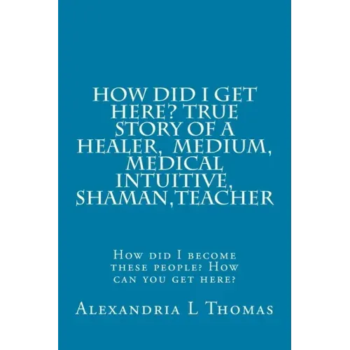 HOW DID I GET HERE, True Story of a Healer, Medical Intuitive, Shaman, Teacher: How did I become these people? How can you get here?