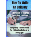 How To Write An Obituary - A Workbook To Help You Honor Your Loved One: Composing a Death Notice For Publication Online or in Newspaper