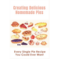 Creating Delicious Homemade Pies: Every Single Pie Recipe You Could Ever Want: Pie Recipes Cookbook