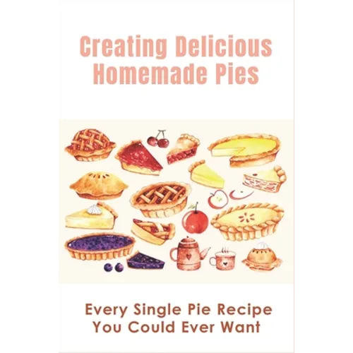 Creating Delicious Homemade Pies: Every Single Pie Recipe You Could Ever Want: Pie Recipes Cookbook
