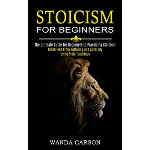 Stoicism for Beginners: Break Free From Suffering and Adversity Using Stoic Teachings (The Ultimate Guide for Beginners to Practicing Stoicism)