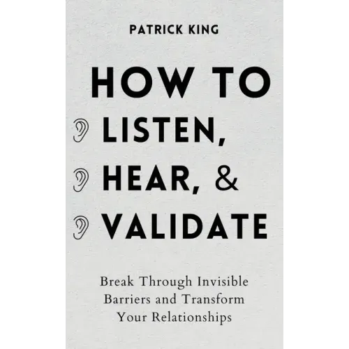 How to Listen, Hear, and Validate: Break Through Invisible Barriers and Transform Your Relationships