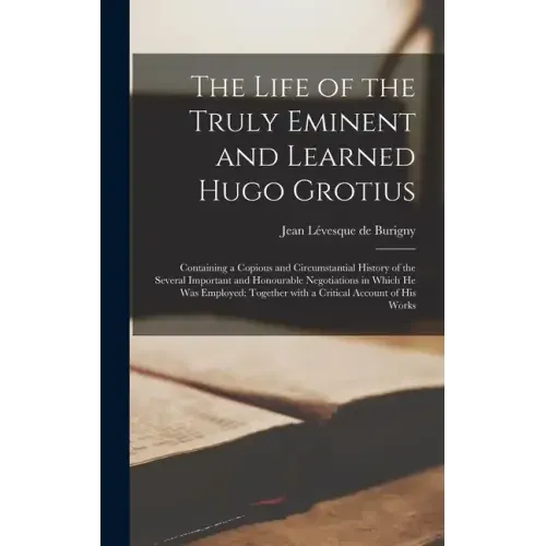 The Life of the Truly Eminent and Learned Hugo Grotius: Containing a Copious and Circumstantial History of the Several Important and Honourable Negoti