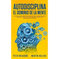 Autodisciplina El Dominio de la Mente: Los Pasos y Habitos Practicos Que Necesitara Para Controlar Su Mente, Aumentar Su Fuerza De Voluntad, Detener L