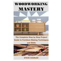 Woodworking Mastery: The Complete Step By Step Project Guide to Furniture Making Techniques and Skills