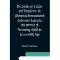 Discourses on a Sober and Temperate Life Wherein is demonstrated, by his own Example, the Method of Preserving Health to Extreme Old Age