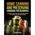 Home Canning and Preserving Cookbook For Beginners: An Effortless Guide of Water Bath and Pressure Canning with Tasty Meat, Bean, Jam Recipes and More