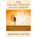 The Heartbreak of Stillbirth: One Mother's Story of Loss, Grief, and Learning to Live Again