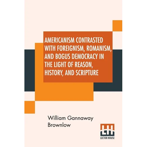 Americanism Contrasted With Foreignism, Romanism, And Bogus Democracy In The Light Of Reason, History, And Scripture: In Which Certain Demagogues In T