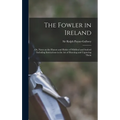 The Fowler in Ireland; or, Notes on the Haunts and Habits of Wildfowl and Seafowl Including Instructions in the Art of Shooting and Capturing Them