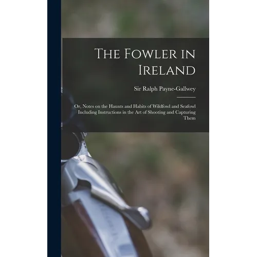 The Fowler in Ireland; or, Notes on the Haunts and Habits of Wildfowl and Seafowl Including Instructions in the Art of Shooting and Capturing Them