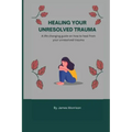 Healing Your Unresolved Trauma: A life changing guide on how to heal from your unresolved trauma