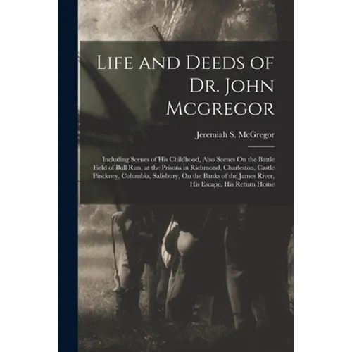 Life and Deeds of Dr. John Mcgregor: Including Scenes of His Childhood, Also Scenes On the Battle Field of Bull Run, at the Prisons in Richmond, Charl