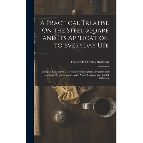 A Practical Treatise On the Steel Square and Its Application to Everyday Use: Being an Exhaustive Collection of Steel Square Problems and Solutions, "