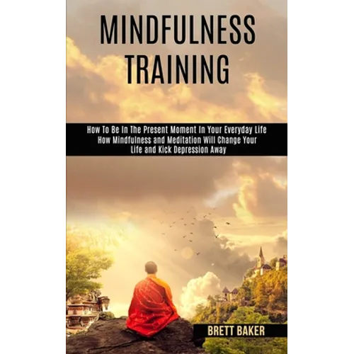 Mindfulness Training: How Mindfulness and Meditation Will Change Your Life and Kick Depression Away (How To Be In The Present Moment In Your Everyday