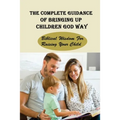 The Complete Guidance Of Bringing Up Children God Way: Biblical Wisdom For Raising Your Child: What Does The Bible Say About Raising Your Child