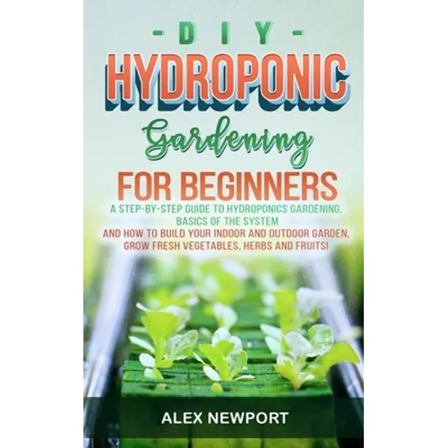 DIY Hydroponic Gardening for Beginners: A Step-By-Step Guide to Hydroponics Gardening, Basics of the System and How to Build Your Indoor and Outdoor G