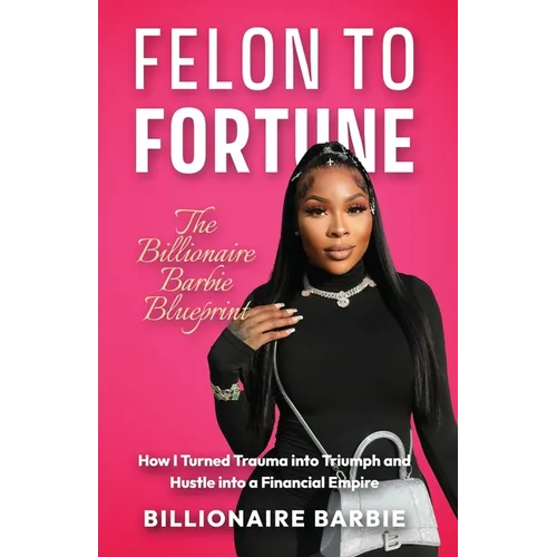 Felon to Fortune: The Billionaire Barbie Blueprint: How I Turned Trauma into Triumph and Hustle into a Financial Empire