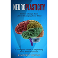 Neuroplasticity: How to Change Your Life by Changing Your Mind (A Complete Guide to Improving Your Brain Function)