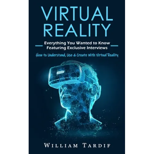 Virtual Reality: Everything You Wanted to Know Featuring Exclusive Interviews (How to Understand, Use & Create With Virtual Reality)