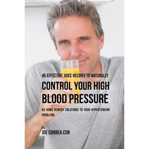 45 Effective Juice Recipes to Naturally Control Your High Blood Pressure: 45 Home Remedy Solutions to Your Hypertension Problems