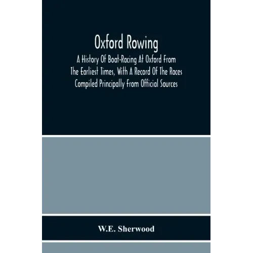 Oxford Rowing; A History Of Boat-Racing At Oxford From The Earliest Times, With A Record Of The Races Compiled Principally From Official Sources