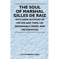 The Soul of Marshal Gilles de Raiz - With Some Account of His Life and Times, His Abominable Crimes, and His Expiation