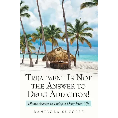 Treatment Is Not the Answer to Drug Addiction!: Divine Secrets to Living a Drug-Free Life