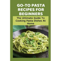 Go-To Pasta Recipes For Beginners: The Ultimate Guide To Cooking Pasta Dishes At Home: Instructions To Make Delicious Pasta