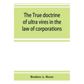 The true doctrine of ultra vires in the law of corporations; being a concise presentation of the doctrine in its application to the powers and liabili
