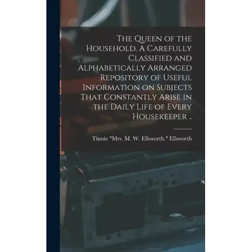 The Queen of the Household. A Carefully Classified and Alphabetically Arranged Repository of Useful Information on Subjects That Constantly Arise in t