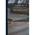 Specimens of Gothic Architecture; Selected From Various Ancient Edifices in England: Consisting of Plans, Elevations, Sections, and Parts at Large ...