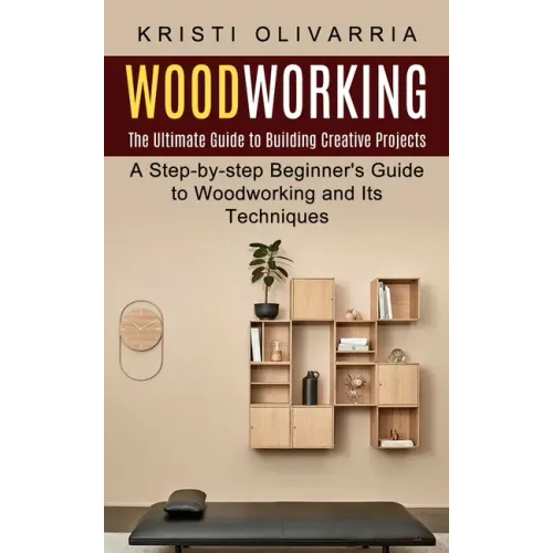Woodworking: The Ultimate Guide to Building Creative Projects (A Step-by-step Beginner's Guide to Woodworking and Its Techniques)