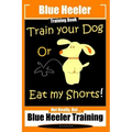 Blue Heeler Training Book, Train Your Dog or Eat My Shorts!: Not Really But... Blue Heeler Training