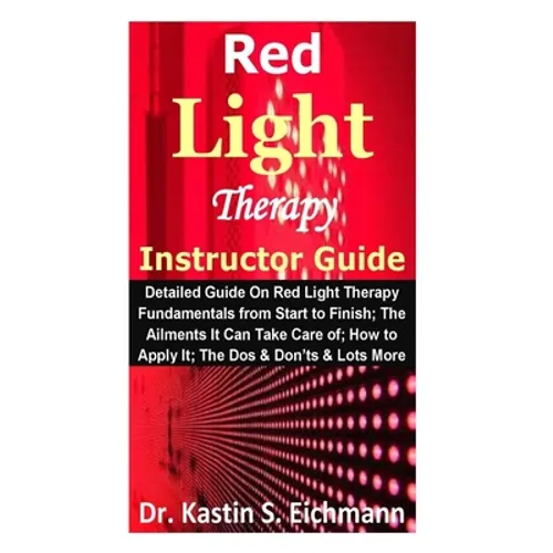 Red Light Therapy Instructor Guide: Detailed Guide On Red Light Therapy Fundamentals from Start to Finish; The Ailments It Can Take Care of; How to Ap